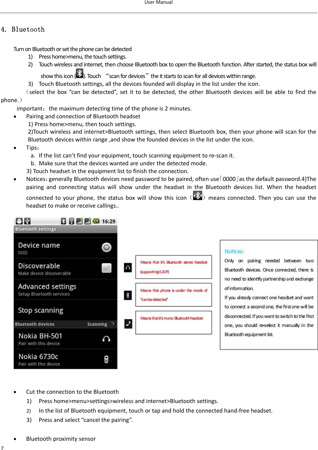 UserManual74. Bluetooth TurnonBluetoothorsetthephonecanbedetected1) Presshome&gt;menu,thetouchsettings.2) Touchwirelessandinternet,thenchooseBluetoothboxtoopentheBluetoothfunction.Afterstarted,thestatusboxwillshowthisicon().Touch“scanfordevices”theitstartstoscanforalldeviceswithinrange.3) Touc hBluetoothsettings,allthedevicesfoundedwilldisplayinthelistundertheicon.（selectthebox“canbedetected”,setittobedetected,theotherBluetoothdeviceswillbeabletofindthephone.）important：themaximumdetectingtimeofthephoneis2minutes.• PairingandconnectionofBluetoothheadset1)Presshome&gt;menu,thentouchsettings.2)Touchwirelessandinternet&gt;Bluetoothsettings,thenselectBluetoothbox,thenyourphonewillscanfortheBluetoothdeviceswithinrange,andshowthefoundeddevicesinthelistundertheicon.• Tips：a. Ifthelistcan’tfindyourequipment,touchscanningequipmenttore‐scanit.b. Makesurethatthedeviceswantedareunderthedetectedmode.3)Touc hheadsetintheequipmentlisttofinishtheconnection.• Notices：generallyBluetoothdevicesneedpasswordtobepaired,oftenuse「0000」asthedefaultpassword.4)ThepairingandconnectingstatuswillshowundertheheadsetintheBluetoothdeviceslist.Whentheheadsetconnectedtoyourphone,thestatusboxwillshowthisicon（）meansconnected.Thenyoucanusetheheadsettomakeorreceivecallings..• CuttheconnectiontotheBluetooth1) Presshome&gt;menu&gt;settings&gt;wirelessandinternet&gt;Bluetoothsettings.2) InthelistofBluetoothequipment,touchortapandholdtheconnectedhand‐freeheadset.3) Pressandselect“cancelthepairing”.• Bluetoothproximitysensor 