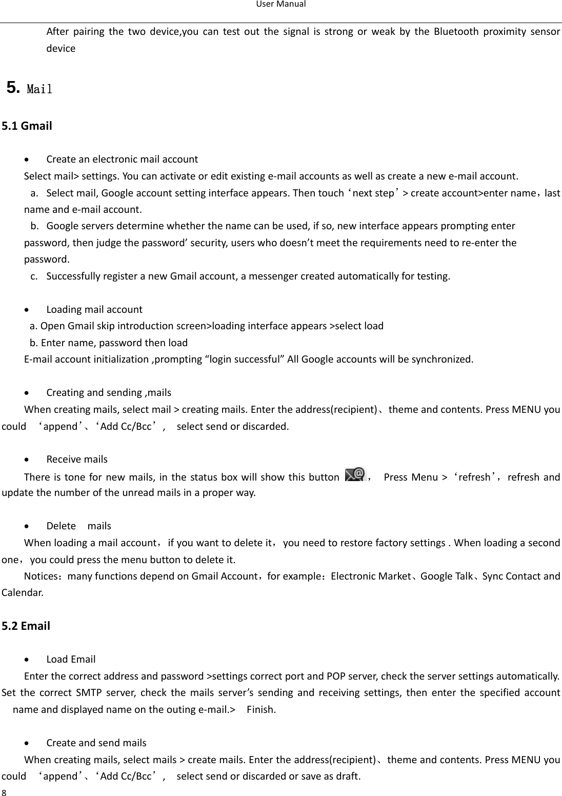 UserManual8Afterpairingthetwodevice,youcantestoutthesignalisstrongorweakbytheBluetoothproximitysensordevice 5. Mail 5.1Gmail• CreateanelectronicmailaccountSelectmail&gt;settings.Youcanactivateoreditexistinge‐mailaccountsaswellascreateanewe‐mailaccount.a. Selectmail,Googleaccountsettinginterfaceappears.Thentouch‘nextstep’&gt;createaccount&gt;entername，lastnameande‐mailaccount.b. Googleserversdeterminewhetherthenamecanbeused,ifso,newinterfaceappearspromptingenterpassword,thenjudgethepassword’security,userswhodoesn’tmeettherequirementsneedtore‐enterthepassword.c. SuccessfullyregisteranewGmailaccount,amessengercreatedautomaticallyfortesting. • Loadingmailaccounta.OpenGmailskipintroductionscreen&gt;loadinginterfaceappears&gt;selectloadb.Entername,passwordthenloadE‐mailaccountinitialization,prompting“loginsuccessful”AllGoogleaccountswillbesynchronized.• Creatingandsending,mailsWhencreatingmails,selectmail&gt;creatingmails.Entertheaddress(recipient)、themeandcontents.PressMENUyoucould‘append’、‘AddCc/Bcc’,selectsendordiscarded.• ReceivemailsThereistonefornewmails,inthestatusboxwillshowthisbutton，PressMenu&gt;‘refresh’，refreshandupdatethenumberoftheunreadmailsinaproperway. • DeletemailsWhenloadingamailaccount，ifyouwanttodeleteit，youneedtorestorefactorysettings.Whenloadingasecondone，youcouldpressthemenubuttontodeleteit.Notices：manyfunctionsdependonGmailAccount，forexample：ElectronicMarket、GoogleTalk、SyncContactandCalendar. 5.2Email• LoadEmailEnterthecorrectaddressandpassword&gt;settingscorrectportandPOPserver,checktheserversettingsautomatically.SetthecorrectSMTPserver,checkthemailsserver’ssendingandreceivingsettings,thenenterthespecifiedaccountnameanddisplayednameontheoutinge‐mail.&gt;Finish.  • CreateandsendmailsWhencreatingmails,selectmails&gt;createmails.Entertheaddress(recipient)、themeandcontents.PressMENUyoucould‘append’、‘AddCc/Bcc’,selectsendordiscardedorsaveasdraft.