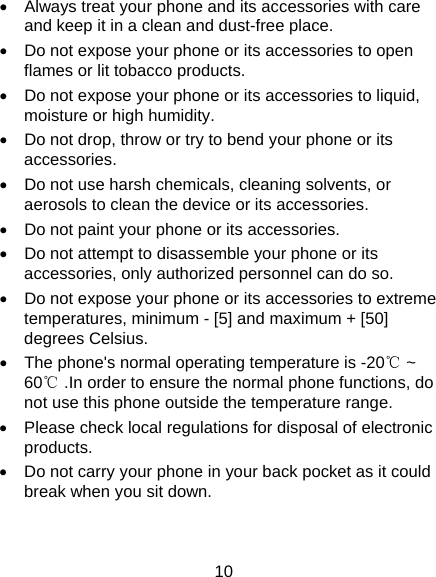 10 •  Always treat your phone and its accessories with care and keep it in a clean and dust-free place. •  Do not expose your phone or its accessories to open flames or lit tobacco products. •  Do not expose your phone or its accessories to liquid, moisture or high humidity. •  Do not drop, throw or try to bend your phone or its accessories. •  Do not use harsh chemicals, cleaning solvents, or aerosols to clean the device or its accessories. •  Do not paint your phone or its accessories. •  Do not attempt to disassemble your phone or its accessories, only authorized personnel can do so. •  Do not expose your phone or its accessories to extreme temperatures, minimum - [5] and maximum + [50] degrees Celsius. •  The phone&apos;s normal operating temperature is -20℃ ~ 60℃ .In order to ensure the normal phone functions, do not use this phone outside the temperature range. •  Please check local regulations for disposal of electronic products. •  Do not carry your phone in your back pocket as it could break when you sit down. 