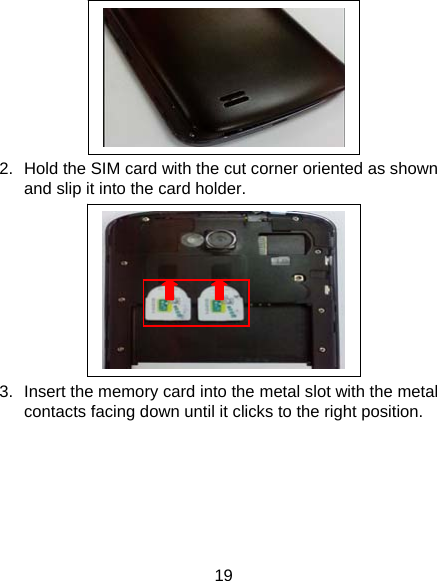 19  2.  Hold the SIM card with the cut corner oriented as shown and slip it into the card holder.    3.  Insert the memory card into the metal slot with the metal contacts facing down until it clicks to the right position.   