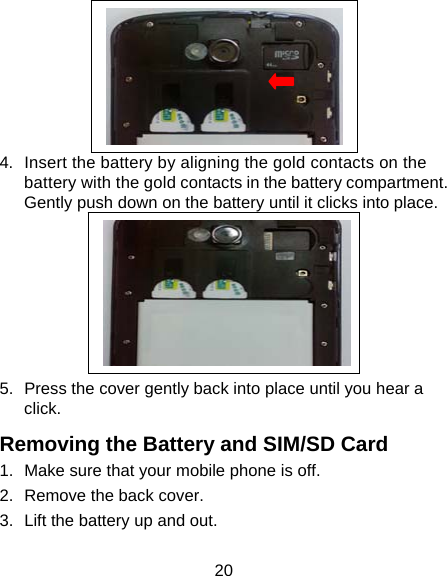 20  4.  Insert the battery by aligning the gold contacts on the battery with the gold contacts in the battery compartment. Gently push down on the battery until it clicks into place.  5.  Press the cover gently back into place until you hear a click. Removing the Battery and SIM/SD Card 1.  Make sure that your mobile phone is off. 2.  Remove the back cover. 3.  Lift the battery up and out. 