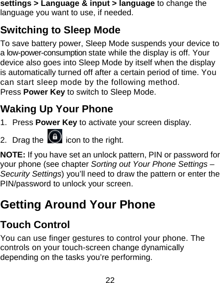 22 settings &gt; Language &amp; input &gt; language to change the language you want to use, if needed. Switching to Sleep Mode To save battery power, Sleep Mode suspends your device to a low-power-consumption state while the display is off. Your device also goes into Sleep Mode by itself when the display is automatically turned off after a certain period of time. You can start sleep mode by the following method.   Press Power Key to switch to Sleep Mode. Waking Up Your Phone 1. Press Power Key to activate your screen display. 2. Drag the    icon to the right. NOTE: If you have set an unlock pattern, PIN or password for your phone (see chapter Sorting out Your Phone Settings – Security Settings) you’ll need to draw the pattern or enter the PIN/password to unlock your screen. Getting Around Your Phone Touch Control You can use finger gestures to control your phone. The controls on your touch-screen change dynamically depending on the tasks you’re performing. 