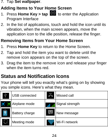 24 7. Tap Set wallpaper. Adding Items to Your Home Screen 1. Press Home Key &gt; tap   to enter the Application Program Interface 2.  In the list of applications, touch and hold the icon until its vibration, when the main screen appears, move the application icon to the idle position, release the finger.   Removing Items from Your Home Screen 1. Press Home Key to return to the Home Screen. 2.  Tap and hold the item you want to delete until the remove icon appears on the top of the screen. 3.  Drag the item to the remove icon and release your finger when the item turns red. Status and Notification Icons Your phone will tell you exactly what’s going on by showing you simple icons. Here’s what they mean.  USB connected  Missed call  Airplane mode  Signal strength  Battery charge  New message  Meeting mode  Wi-Fi network 