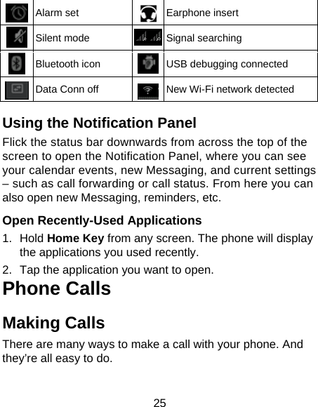 25  Alarm set  Earphone insert  Silent mode  Signal searching  Bluetooth icon  USB debugging connected  Data Conn off  New Wi-Fi network detected  Using the Notification Panel Flick the status bar downwards from across the top of the screen to open the Notification Panel, where you can see your calendar events, new Messaging, and current settings – such as call forwarding or call status. From here you can also open new Messaging, reminders, etc.    Open Recently-Used Applications 1. Hold Home Key from any screen. The phone will display the applications you used recently. 2.  Tap the application you want to open. Phone Calls Making Calls There are many ways to make a call with your phone. And they’re all easy to do. 