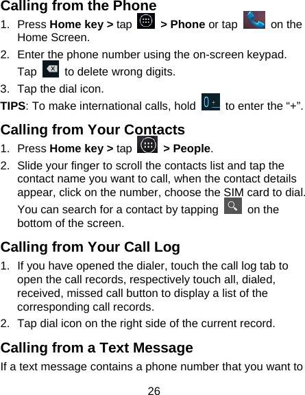 26 Calling from the Phone 1. Press Home key &gt; tap   &gt; Phone or tap   on the Home Screen. 2.  Enter the phone number using the on-screen keypad. Tap    to delete wrong digits. 3.  Tap the dial icon. TIPS: To make international calls, hold    to enter the “+”. Calling from Your Contacts 1. Press Home key &gt; tap   &gt; People. 2.  Slide your finger to scroll the contacts list and tap the contact name you want to call, when the contact details appear, click on the number, choose the SIM card to dial. You can search for a contact by tapping   on the bottom of the screen. Calling from Your Call Log 1.  If you have opened the dialer, touch the call log tab to open the call records, respectively touch all, dialed, received, missed call button to display a list of the corresponding call records.   2.  Tap dial icon on the right side of the current record. Calling from a Text Message If a text message contains a phone number that you want to 