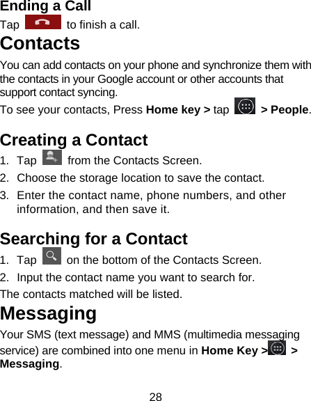 28 Ending a Call Tap    to finish a call.           Contacts You can add contacts on your phone and synchronize them with the contacts in your Google account or other accounts that support contact syncing. To see your contacts, Press Home key &gt; tap   &gt; People.  Creating a Contact 1. Tap    from the Contacts Screen. 2.  Choose the storage location to save the contact. 3.  Enter the contact name, phone numbers, and other information, and then save it.   Searching for a Contact 1. Tap    on the bottom of the Contacts Screen. 2.  Input the contact name you want to search for. The contacts matched will be listed. Messaging Your SMS (text message) and MMS (multimedia messaging service) are combined into one menu in Home Key &gt;  &gt; Messaging. 