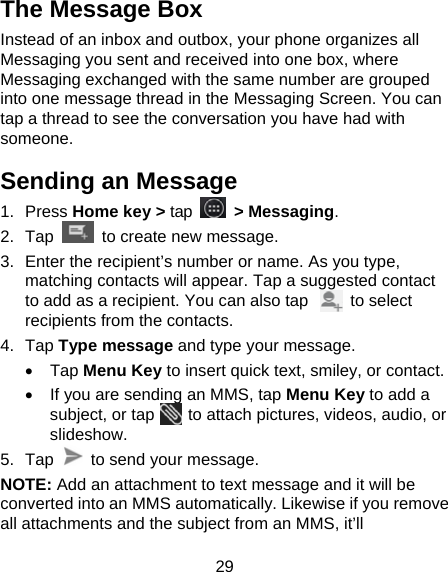 29 The Message Box Instead of an inbox and outbox, your phone organizes all Messaging you sent and received into one box, where Messaging exchanged with the same number are grouped into one message thread in the Messaging Screen. You can tap a thread to see the conversation you have had with someone. Sending an Message 1. Press Home key &gt; tap  &gt; Messaging. 2. Tap   to create new message. 3.  Enter the recipient’s number or name. As you type, matching contacts will appear. Tap a suggested contact to add as a recipient. You can also tap          to select recipients from the contacts. 4. Tap Type message and type your message. • Tap Menu Key to insert quick text, smiley, or contact. •  If you are sending an MMS, tap Menu Key to add a subject, or tap    to attach pictures, videos, audio, or slideshow. 5. Tap    to send your message. NOTE: Add an attachment to text message and it will be converted into an MMS automatically. Likewise if you remove all attachments and the subject from an MMS, it’ll 