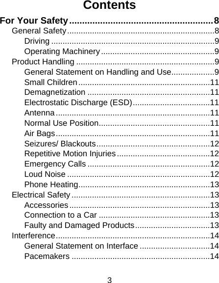 3 Contents For Your Safety........................................................8 General Safety.................................................................8 Driving ........................................................................9 Operating Machinery..................................................9 Product Handling .............................................................9 General Statement on Handling and Use...................9 Small Children..........................................................11 Demagnetization ......................................................11 Electrostatic Discharge (ESD)..................................11 Antenna....................................................................11 Normal Use Position.................................................11 Air Bags....................................................................11 Seizures/ Blackouts..................................................12 Repetitive Motion Injuries.........................................12 Emergency Calls ......................................................12 Loud Noise ...............................................................12 Phone Heating..........................................................13 Electrical Safety .............................................................13 Accessories..............................................................13 Connection to a Car .................................................13 Faulty and Damaged Products.................................13 Interference....................................................................14 General Statement on Interface ...............................14 Pacemakers .............................................................14 