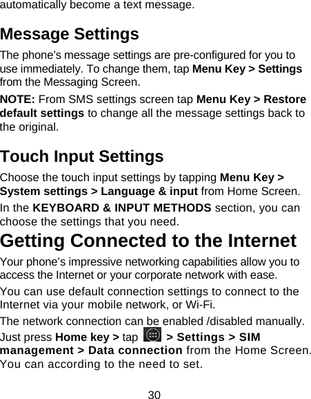 30 automatically become a text message. Message Settings The phone’s message settings are pre-configured for you to use immediately. To change them, tap Menu Key &gt; Settings from the Messaging Screen.   NOTE: From SMS settings screen tap Menu Key &gt; Restore default settings to change all the message settings back to the original. Touch Input Settings Choose the touch input settings by tapping Menu Key &gt; System settings &gt; Language &amp; input from Home Screen. In the KEYBOARD &amp; INPUT METHODS section, you can choose the settings that you need. Getting Connected to the Internet   Your phone’s impressive networking capabilities allow you to access the Internet or your corporate network with ease. You can use default connection settings to connect to the Internet via your mobile network, or Wi-Fi. The network connection can be enabled /disabled manually. Just press Home key &gt; tap   &gt; Settings &gt; SIM management &gt; Data connection from the Home Screen. You can according to the need to set. 