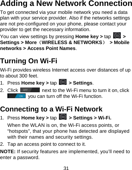 31 Adding a New Network Connection To get connected via your mobile network you need a data plan with your service provider. Also if the networks settings are not pre-configured on your phone, please contact your provider to get the necessary information.   You can view settings by pressing Home key &gt; tap   &gt; Settings &gt; More（WIRELESS &amp; NETWORKS） &gt; Mobile networks &gt; Access Point Names. Turning On Wi-Fi   Wi-Fi provides wireless Internet access over distances of up to about 300 feet. 1. Press Home key &gt; tap   &gt; Settings. 2. Click   next to the Wi-Fi menu to turn it on, click  you can turn off the Wi-Fi function. Connecting to a Wi-Fi Network 1. Press Home key &gt; tap  &gt; Settings &gt; Wi-Fi. When the WLAN is on, the Wi-Fi access points, or “hotspots”, that your phone has detected are displayed with their names and security settings. 2.  Tap an access point to connect to it. NOTE: If security features are implemented, you’ll need to enter a password. 
