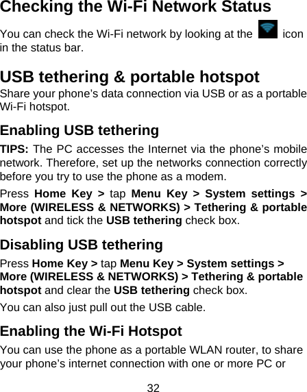 32 Checking the Wi-Fi Network Status You can check the Wi-Fi network by looking at the   icon in the status bar.   USB tethering &amp; portable hotspot Share your phone’s data connection via USB or as a portable Wi-Fi hotspot. Enabling USB tethering   TIPS: The PC accesses the Internet via the phone’s mobile network. Therefore, set up the networks connection correctly before you try to use the phone as a modem. Press  Home Key &gt; tap Menu Key &gt; System settings &gt; More (WIRELESS &amp; NETWORKS) &gt; Tethering &amp; portable hotspot and tick the USB tethering check box.   Disabling USB tethering Press Home Key &gt; tap Menu Key &gt; System settings &gt; More (WIRELESS &amp; NETWORKS) &gt; Tethering &amp; portable hotspot and clear the USB tethering check box.   You can also just pull out the USB cable. Enabling the Wi-Fi Hotspot You can use the phone as a portable WLAN router, to share your phone’s internet connection with one or more PC or 