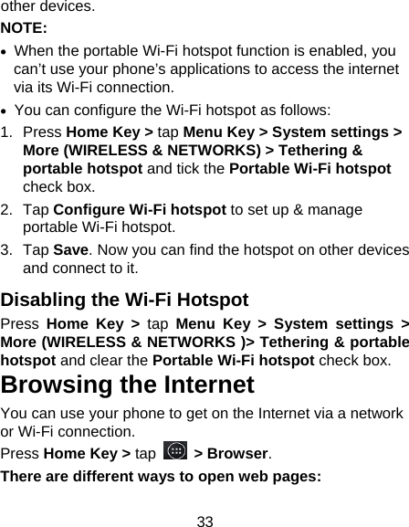 33 other devices. NOTE:   •  When the portable Wi-Fi hotspot function is enabled, you can’t use your phone’s applications to access the internet via its Wi-Fi connection. •  You can configure the Wi-Fi hotspot as follows: 1. Press Home Key &gt; tap Menu Key &gt; System settings &gt; More (WIRELESS &amp; NETWORKS) &gt; Tethering &amp; portable hotspot and tick the Portable Wi-Fi hotspot check box. 2. Tap Configure Wi-Fi hotspot to set up &amp; manage portable Wi-Fi hotspot. 3. Tap Save. Now you can find the hotspot on other devices and connect to it. Disabling the Wi-Fi Hotspot Press  Home Key &gt; tap Menu Key &gt; System settings &gt; More (WIRELESS &amp; NETWORKS )&gt; Tethering &amp; portable hotspot and clear the Portable Wi-Fi hotspot check box. Browsing the Internet You can use your phone to get on the Internet via a network or Wi-Fi connection.   Press Home Key &gt; tap   &gt; Browser. There are different ways to open web pages: 