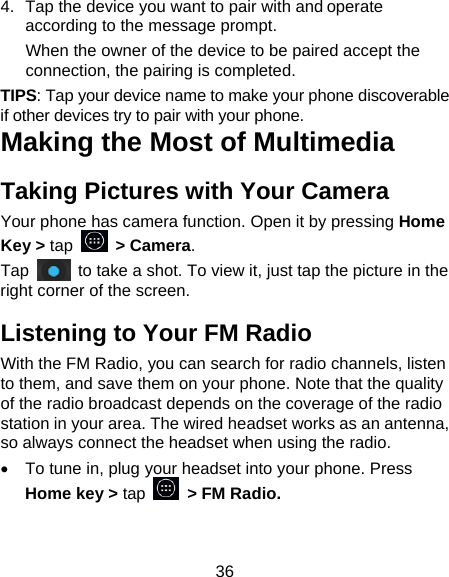 36 4.  Tap the device you want to pair with and operate according to the message prompt. When the owner of the device to be paired accept the connection, the pairing is completed. TIPS: Tap your device name to make your phone discoverable if other devices try to pair with your phone. Making the Most of Multimedia Taking Pictures with Your Camera Your phone has camera function. Open it by pressing Home Key &gt; tap   &gt; Camera.  Tap    to take a shot. To view it, just tap the picture in the right corner of the screen.   Listening to Your FM Radio With the FM Radio, you can search for radio channels, listen to them, and save them on your phone. Note that the quality of the radio broadcast depends on the coverage of the radio station in your area. The wired headset works as an antenna, so always connect the headset when using the radio. •  To tune in, plug your headset into your phone. Press Home key &gt; tap    &gt; FM Radio. 