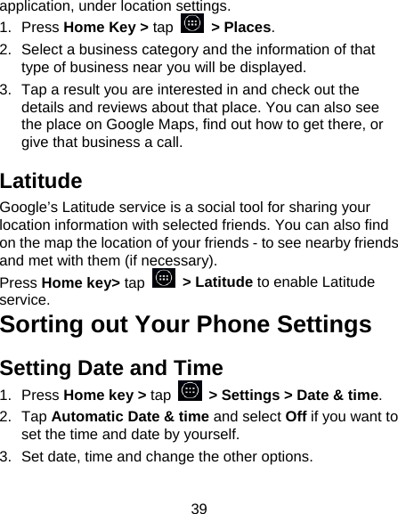 39 application, under location settings. 1. Press Home Key &gt; tap  &gt; Places.  2.  Select a business category and the information of that type of business near you will be displayed. 3.  Tap a result you are interested in and check out the details and reviews about that place. You can also see the place on Google Maps, find out how to get there, or give that business a call. Latitude Google’s Latitude service is a social tool for sharing your location information with selected friends. You can also find on the map the location of your friends - to see nearby friends and met with them (if necessary). Press Home key&gt; tap   &gt; Latitude to enable Latitude service. Sorting out Your Phone Settings Setting Date and Time 1. Press Home key &gt; tap    &gt; Settings &gt; Date &amp; time. 2. Tap Automatic Date &amp; time and select Off if you want to set the time and date by yourself. 3.  Set date, time and change the other options. 