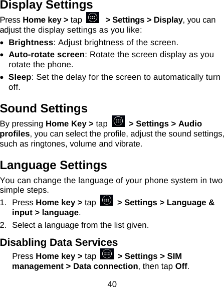 40 Display Settings Press Home key &gt; tap   &gt; Settings &gt; Display, you can adjust the display settings as you like: • Brightness: Adjust brightness of the screen. • Auto-rotate screen: Rotate the screen display as you rotate the phone. • Sleep: Set the delay for the screen to automatically turn off. Sound Settings By pressing Home Key &gt; tap   &gt; Settings &gt; Audio profiles, you can select the profile, adjust the sound settings, such as ringtones, volume and vibrate. Language Settings You can change the language of your phone system in two simple steps. 1. Press Home key &gt; tap   &gt; Settings &gt; Language &amp; input &gt; language. 2.  Select a language from the list given. Disabling Data Services Press Home key &gt; tap   &gt; Settings &gt; SIM management &gt; Data connection, then tap Off. 