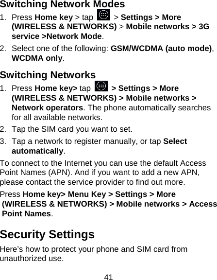 41 Switching Network Modes 1. Press Home key &gt; tap   &gt; Settings &gt; More (WIRELESS &amp; NETWORKS) &gt; Mobile networks &gt; 3G service &gt;Network Mode. 2.  Select one of the following: GSM/WCDMA (auto mode), WCDMA only. Switching Networks 1. Press Home key&gt; tap   &gt; Settings &gt; More (WIRELESS &amp; NETWORKS) &gt; Mobile networks &gt; Network operators. The phone automatically searches for all available networks. 2.  Tap the SIM card you want to set. 3.  Tap a network to register manually, or tap Select automatically. To connect to the Internet you can use the default Access Point Names (APN). And if you want to add a new APN, please contact the service provider to find out more. Press Home key&gt; Menu Key &gt; Settings &gt; More (WIRELESS &amp; NETWORKS) &gt; Mobile networks &gt; Access Point Names. Security Settings Here’s how to protect your phone and SIM card from unauthorized use.   
