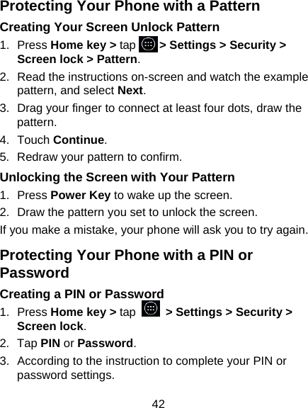 42 Protecting Your Phone with a Pattern Creating Your Screen Unlock Pattern 1. Press Home key &gt; tap     &gt; Settings &gt; Security &gt; Screen lock &gt; Pattern. 2.  Read the instructions on-screen and watch the example pattern, and select Next. 3.  Drag your finger to connect at least four dots, draw the pattern. 4. Touch Continue. 5.  Redraw your pattern to confirm. Unlocking the Screen with Your Pattern 1. Press Power Key to wake up the screen. 2.  Draw the pattern you set to unlock the screen. If you make a mistake, your phone will ask you to try again. Protecting Your Phone with a PIN or Password Creating a PIN or Password 1. Press Home key &gt; tap   &gt; Settings &gt; Security &gt; Screen lock. 2. Tap PIN or Password.  3.  According to the instruction to complete your PIN or password settings. 