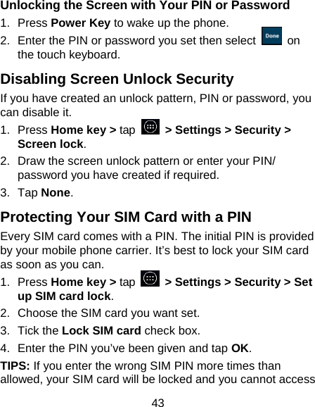 43 Unlocking the Screen with Your PIN or Password 1. Press Power Key to wake up the phone. 2.  Enter the PIN or password you set then select   on the touch keyboard. Disabling Screen Unlock Security If you have created an unlock pattern, PIN or password, you can disable it. 1. Press Home key &gt; tap   &gt; Settings &gt; Security &gt; Screen lock. 2.  Draw the screen unlock pattern or enter your PIN/ password you have created if required. 3. Tap None. Protecting Your SIM Card with a PIN Every SIM card comes with a PIN. The initial PIN is provided by your mobile phone carrier. It’s best to lock your SIM card as soon as you can. 1. Press Home key &gt; tap    &gt; Settings &gt; Security &gt; Set up SIM card lock. 2.  Choose the SIM card you want set. 3. Tick the Lock SIM card check box. 4.  Enter the PIN you’ve been given and tap OK. TIPS: If you enter the wrong SIM PIN more times than allowed, your SIM card will be locked and you cannot access 