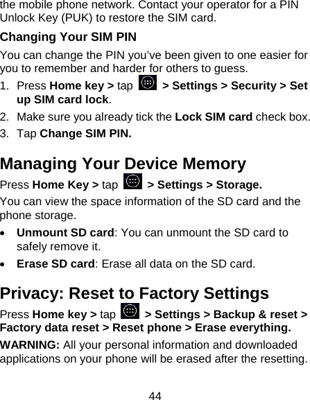 44 the mobile phone network. Contact your operator for a PIN Unlock Key (PUK) to restore the SIM card. Changing Your SIM PIN You can change the PIN you’ve been given to one easier for you to remember and harder for others to guess. 1. Press Home key &gt; tap   &gt; Settings &gt; Security &gt; Set up SIM card lock. 2.  Make sure you already tick the Lock SIM card check box. 3. Tap Change SIM PIN. Managing Your Device Memory Press Home Key &gt; tap   &gt; Settings &gt; Storage. You can view the space information of the SD card and the phone storage.   • Unmount SD card: You can unmount the SD card to safely remove it. • Erase SD card: Erase all data on the SD card. Privacy: Reset to Factory Settings Press Home key &gt; tap    &gt; Settings &gt; Backup &amp; reset &gt; Factory data reset &gt; Reset phone &gt; Erase everything. WARNING: All your personal information and downloaded applications on your phone will be erased after the resetting. 