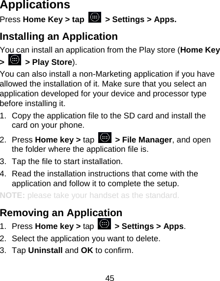 45 Applications Press Home Key &gt; tap    &gt; Settings &gt; Apps. Installing an Application You can install an application from the Play store (Home Key &gt;    &gt; Play Store). You can also install a non-Marketing application if you have allowed the installation of it. Make sure that you select an application developed for your device and processor type before installing it. 1.  Copy the application file to the SD card and install the card on your phone. 2. Press Home key &gt; tap   &gt; File Manager, and open the folder where the application file is. 3.  Tap the file to start installation. 4.  Read the installation instructions that come with the application and follow it to complete the setup. NOTE: please take your handset as the standard. Removing an Application 1. Press Home key &gt; tap    &gt; Settings &gt; Apps. 2.  Select the application you want to delete. 3. Tap Uninstall and OK to confirm. 