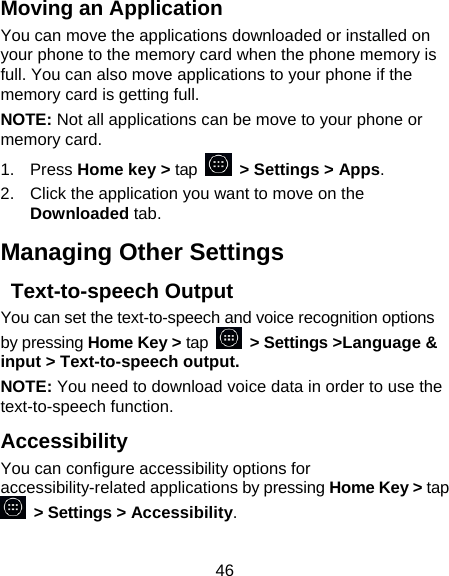 46 Moving an Application You can move the applications downloaded or installed on your phone to the memory card when the phone memory is full. You can also move applications to your phone if the memory card is getting full. NOTE: Not all applications can be move to your phone or memory card. 1. Press Home key &gt; tap    &gt; Settings &gt; Apps. 2.  Click the application you want to move on the Downloaded tab. Managing Other Settings  Text-to-speech Output You can set the text-to-speech and voice recognition options by pressing Home Key &gt; tap   &gt; Settings &gt;Language &amp; input &gt; Text-to-speech output.  NOTE: You need to download voice data in order to use the text-to-speech function. Accessibility You can configure accessibility options for accessibility-related applications by pressing Home Key &gt; tap  &gt; Settings &gt; Accessibility. 