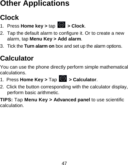 47 Other Applications Clock 1. Press Home key &gt; tap  &gt; Clock. 2.  Tap the default alarm to configure it. Or to create a new alarm, tap Menu Key &gt; Add alarm. 3. Tick the Turn alarm on box and set up the alarm options. Calculator You can use the phone directly perform simple mathematical calculations. 1. Press Home Key &gt; Tap     &gt; Calculator. 2.  Click the button corresponding with the calculator display, perform basic arithmetic. TIPS: Tap Menu Key &gt; Advanced panel to use scientific calculation. 