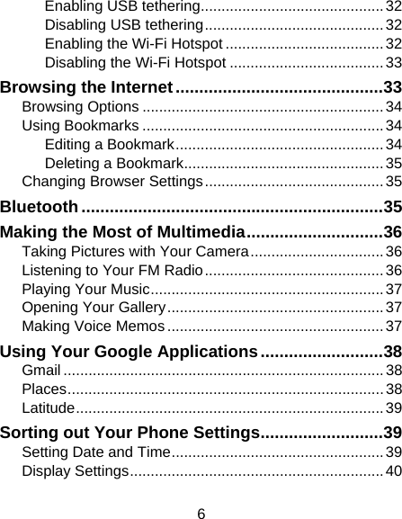 6 Enabling USB tethering............................................32 Disabling USB tethering...........................................32 Enabling the Wi-Fi Hotspot ......................................32 Disabling the Wi-Fi Hotspot .....................................33 Browsing the Internet............................................33 Browsing Options .......................................................... 34 Using Bookmarks ..........................................................34 Editing a Bookmark..................................................34 Deleting a Bookmark................................................35 Changing Browser Settings...........................................35 Bluetooth................................................................35 Making the Most of Multimedia.............................36 Taking Pictures with Your Camera................................ 36 Listening to Your FM Radio...........................................36 Playing Your Music........................................................ 37 Opening Your Gallery....................................................37 Making Voice Memos ....................................................37 Using Your Google Applications..........................38 Gmail .............................................................................38 Places............................................................................38 Latitude..........................................................................39 Sorting out Your Phone Settings..........................39 Setting Date and Time...................................................39 Display Settings.............................................................40 