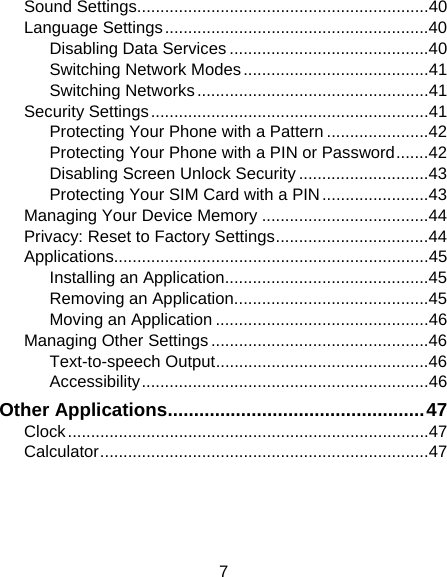 7 Sound Settings...............................................................40 Language Settings.........................................................40 Disabling Data Services ...........................................40 Switching Network Modes........................................41 Switching Networks..................................................41 Security Settings............................................................41 Protecting Your Phone with a Pattern ......................42 Protecting Your Phone with a PIN or Password.......42 Disabling Screen Unlock Security ............................43 Protecting Your SIM Card with a PIN.......................43 Managing Your Device Memory ....................................44 Privacy: Reset to Factory Settings.................................44 Applications....................................................................45 Installing an Application............................................45 Removing an Application..........................................45 Moving an Application ..............................................46 Managing Other Settings ...............................................46 Text-to-speech Output..............................................46 Accessibility..............................................................46 Other Applications.................................................47 Clock..............................................................................47 Calculator.......................................................................47 