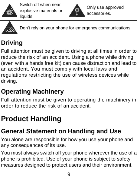9  Switch off when near explosive materials or liquids. Only use approved accessories.  Don’t rely on your phone for emergency communications. Driving Full attention must be given to driving at all times in order to reduce the risk of an accident. Using a phone while driving (even with a hands free kit) can cause distraction and lead to an accident. You must comply with local laws and regulations restricting the use of wireless devices while driving. Operating Machinery Full attention must be given to operating the machinery in order to reduce the risk of an accident. Product Handling General Statement on Handling and Use You alone are responsible for how you use your phone and any consequences of its use. You must always switch off your phone wherever the use of a phone is prohibited. Use of your phone is subject to safety measures designed to protect users and their environment. 