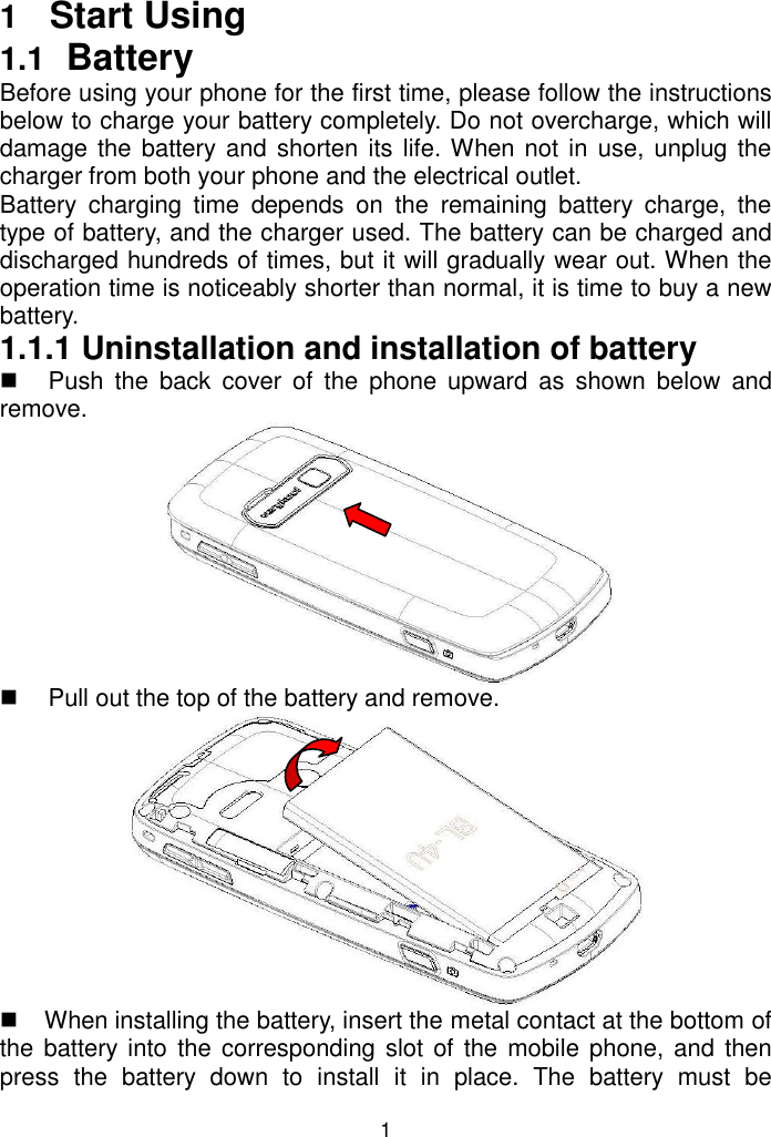 1 1  Start Using 1.1  Battery Before using your phone for the first time, please follow the instructions below to charge your battery completely. Do not overcharge, which will damage the battery and  shorten its life. When not in use, unplug the charger from both your phone and the electrical outlet.  Battery  charging  time  depends  on  the  remaining  battery  charge,  the type of battery, and the charger used. The battery can be charged and discharged hundreds of times, but it will gradually wear out. When the operation time is noticeably shorter than normal, it is time to buy a new battery.  1.1.1 Uninstallation and installation of battery   Push  the  back  cover  of  the  phone  upward  as  shown  below  and remove.    Pull out the top of the battery and remove.    When installing the battery, insert the metal contact at the bottom of the battery into the corresponding slot of  the mobile phone, and  then press  the  battery  down  to  install  it  in  place.  The  battery  must  be 