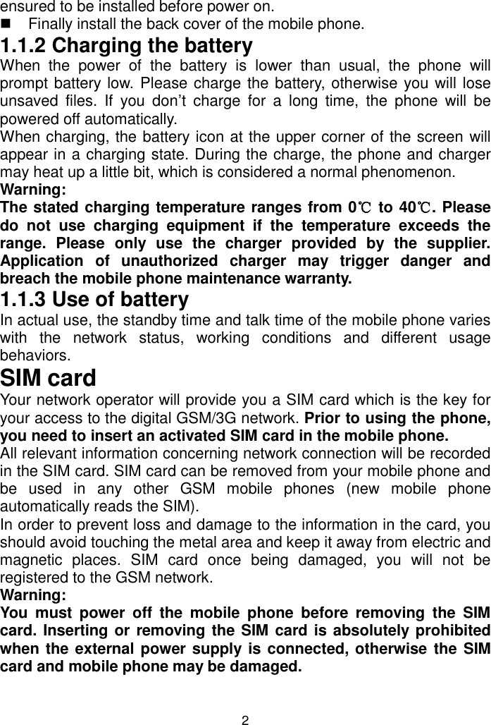 2 ensured to be installed before power on.    Finally install the back cover of the mobile phone. 1.1.2 Charging the battery When  the  power  of  the  battery is  lower  than  usual,  the  phone  will prompt battery low. Please charge the battery, otherwise you will lose unsaved  files.  If  you  don’t  charge  for  a  long  time,  the  phone  will  be powered off automatically.  When charging, the battery icon at the upper corner of the screen will appear in a charging state. During the charge, the phone and charger may heat up a little bit, which is considered a normal phenomenon. Warning:  The stated charging temperature ranges from 0℃ to 40℃. Please do  not  use  charging  equipment  if  the  temperature  exceeds  the range.  Please  only  use  the  charger  provided  by  the  supplier. Application  of  unauthorized  charger  may  trigger  danger  and breach the mobile phone maintenance warranty. 1.1.3 Use of battery In actual use, the standby time and talk time of the mobile phone varies with  the  network  status,  working  conditions  and  different  usage behaviors. SIM card Your network operator will provide you a SIM card which is the key for your access to the digital GSM/3G network. Prior to using the phone, you need to insert an activated SIM card in the mobile phone. All relevant information concerning network connection will be recorded in the SIM card. SIM card can be removed from your mobile phone and be  used  in  any  other  GSM  mobile  phones  (new  mobile  phone automatically reads the SIM).  In order to prevent loss and damage to the information in the card, you should avoid touching the metal area and keep it away from electric and magnetic  places.  SIM  card  once  being  damaged,  you  will  not  be registered to the GSM network. Warning:  You  must  power  off  the  mobile  phone  before  removing  the  SIM card. Inserting or removing the SIM card is absolutely prohibited when the external power supply is connected, otherwise the SIM card and mobile phone may be damaged. 