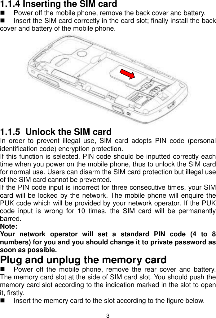 3 1.1.4 Inserting the SIM card   Power off the mobile phone, remove the back cover and battery.    Insert the SIM card correctly in the card slot; finally install the back cover and battery of the mobile phone.  1.1.5  Unlock the SIM card In  order  to  prevent  illegal  use,  SIM  card  adopts  PIN  code  (personal identification code) encryption protection. If this function is selected, PIN code should be inputted correctly each time when you power on the mobile phone, thus to unlock the SIM card for normal use. Users can disarm the SIM card protection but illegal use of the SIM card cannot be prevented.  If the PIN code input is incorrect for three consecutive times, your SIM card will be locked by the network. The mobile phone will enquire the PUK code which will be provided by your network operator. If the PUK code  input  is  wrong  for  10  times,  the  SIM  card  will  be  permanently barred. Note:  Your  network  operator  will  set  a  standard  PIN  code  (4  to  8 numbers) for you and you should change it to private password as soon as possible. Plug and unplug the memory card   Power  off  the  mobile  phone,  remove  the  rear  cover  and  battery. The memory card slot at the side of SIM card slot. You should push the memory card slot according to the indication marked in the slot to open it, firstly.   Insert the memory card to the slot according to the figure below. 