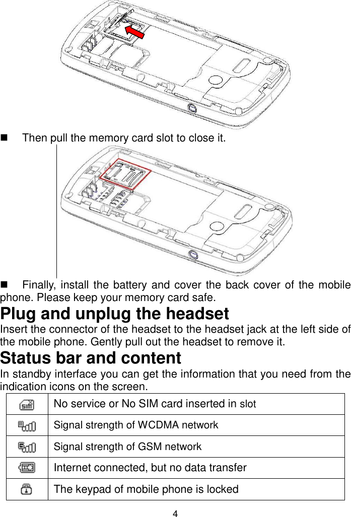 4    Then pull the memory card slot to close it.      Finally, install the battery and cover the back cover of the mobile phone. Please keep your memory card safe.  Plug and unplug the headset Insert the connector of the headset to the headset jack at the left side of the mobile phone. Gently pull out the headset to remove it. Status bar and content In standby interface you can get the information that you need from the indication icons on the screen.  No service or No SIM card inserted in slot  Signal strength of WCDMA network  Signal strength of GSM network  Internet connected, but no data transfer  The keypad of mobile phone is locked  