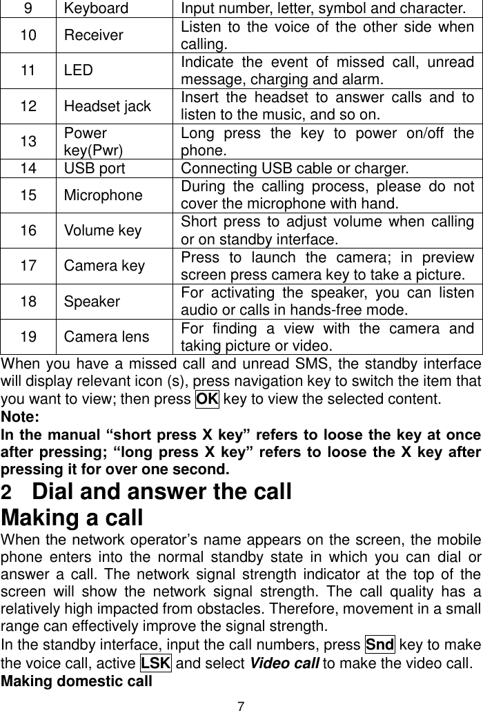 7 9 Keyboard Input number, letter, symbol and character. 10 Receiver Listen to  the voice of the other side  when calling.  11 LED Indicate  the  event  of  missed  call,  unread message, charging and alarm. 12 Headset jack Insert  the  headset  to  answer  calls  and  to listen to the music, and so on. 13 Power key(Pwr) Long  press  the  key  to  power  on/off  the phone. 14 USB port  Connecting USB cable or charger. 15 Microphone During  the  calling  process,  please  do  not cover the microphone with hand. 16 Volume key Short press  to  adjust volume when  calling or on standby interface. 17 Camera key Press  to  launch  the  camera;  in  preview screen press camera key to take a picture. 18 Speaker For  activating  the  speaker,  you  can  listen audio or calls in hands-free mode. 19 Camera lens For  finding  a  view  with  the  camera  and taking picture or video. When you have a missed call and unread SMS, the standby interface will display relevant icon (s), press navigation key to switch the item that you want to view; then press OK key to view the selected content.   Note:  In the manual “short press X key” refers to loose the key at once after pressing; “long press X key” refers to  loose  the X  key after pressing it for over one second. 2  Dial and answer the call Making a call When the network operator’s name appears on the screen, the mobile phone  enters  into  the  normal  standby  state  in  which  you  can  dial  or answer a  call.  The  network  signal  strength indicator at the top  of  the screen  will  show  the  network  signal  strength.  The  call  quality  has a relatively high impacted from obstacles. Therefore, movement in a small range can effectively improve the signal strength.  In the standby interface, input the call numbers, press Snd key to make the voice call, active LSK and select Video call to make the video call.  Making domestic call 