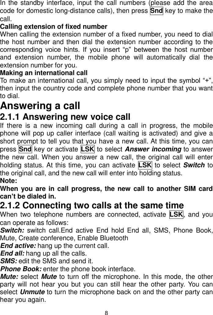 8 In the standby interface, input the call numbers (please add the area code for domestic long-distance calls), then press Snd key to make the call. Calling extension of fixed number  When calling the extension number of a fixed number, you need to dial the host number and then dial the extension number according to the corresponding  voice  hints.  If  you  insert  “p”  between  the  host  number and  extension  number,  the  mobile  phone  will  automatically  dial  the extension number for you.  Making an international call To make an international call, you simply need to input the symbol “+”, then input the country code and complete phone number that you want to dial. Answering a call 2.1.1 Answering new voice call If  there  is  a  new  incoming  call  during  a  call  in  progress,  the  mobile phone will pop up caller interface (call waiting is activated) and give a short prompt to tell you that you have a new call. At this time, you can press Snd key or activate LSK to select Answer incoming to answer the new call. When you answer a new call, the original call will enter holding status. At this time, you can activate  LSK to select Switch to the original call, and the new call will enter into holding status. Note: When you are in call progress, the new call to another SIM card can’t be dialed in. 2.1.2 Connecting two calls at the same time When two  telephone numbers are  connected, activate  LSK,  and you can operate as follows: Switch:  switch  call.End  active  End  hold  End  all,  SMS,  Phone  Book, Mute, Create conference, Enable Bluetooth End active: hang up the current call. End all: hang up all the calls. SMS: edit the SMS and send it. Phone Book: enter the phone book interface. Mute: select Mute to turn off the microphone. In this mode, the other party will not hear you but you can still hear the other party. You can select Unmute to turn the microphone back on and the other party can hear you again. 