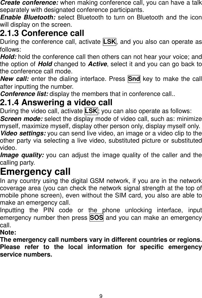 9 Create conference: when making conference call, you can have a talk separately with designated conference participants. Enable Bluetooth: select Bluetooth to turn on Bluetooth and the icon will display on the screen. 2.1.3 Conference call During the conference call, activate LSK, and you also can operate as follows:  Hold: hold the conference call then others can not hear your voice; and the option of Hold changed to Active, select it and you can go back to the conference call mode. New call: enter the dialing interface. Press  Snd key to make the call after inputting the number. Conference list: display the members that in conference call.. 2.1.4 Answering a video call During the video call, activate LSK; you can also operate as follows: Screen mode: select the display mode of video call, such as: minimize myself, maximize myself, display other person only, display myself only. Video settings: you can send live video, an image or a video clip to the other party via selecting a live video, substituted picture or substituted video. Image quality: you can adjust the image quality of the caller and the calling party. Emergency call In any country using the digital GSM network, if you are in the network coverage area (you can check the network signal strength at the top of mobile phone screen), even without the SIM card, you also are able to make an emergency call. Inputting  the  PIN  code  or  the  phone  unlocking  interface,  input emergency number then press SOS and you can make an emergency call. Note:  The emergency call numbers vary in different countries or regions. Please  refer  to  the  local  information  for  specific  emergency service numbers. 