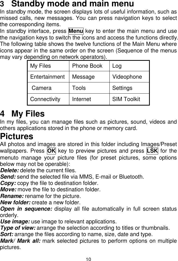 10 3  Standby mode and main menu In standby mode, the screen displays lots of useful information, such as missed calls, new messages. You can press navigation keys to select the corresponding items. In standby interface, press Menu key to enter the main menu and use the navigation keys to switch the icons and access the functions directly. The following table shows the twelve functions of the Main Menu where icons appear in the same order on the screen (Sequence of the menus may vary depending on network operators).  My Files Phone Book Log Entertainment Message Videophone  Camera  Tools Settings Connectivity Internet SIM Toolkit 4  My Files In my files, you can manage files such as pictures, sound, videos and others applications stored in the phone or memory card. Pictures  All photos and images are stored in this folder including Images/Preset wallpapers. Press OK key to preview pictures and press  LSK for the menuto  manage  your  picture  files  (for  preset  pictures,  some  options below may not be operable): Delete: delete the current files. Send: send the selected file via MMS, E-mail or Bluetooth. Copy: copy the file to destination folder. Move: move the file to destination folder. Rename: rename for the picture. New folder: create a new folder. Open  in  sequence: display all  file automatically  in full  screen status orderly. Use image: use image to relevant applications. Type of view: arrange the selection according to titles or thumbnails. Sort: arrange the files according to name, size, date and type. Mark/ Mark all: mark selected pictures to perform options on multiple pictures. 