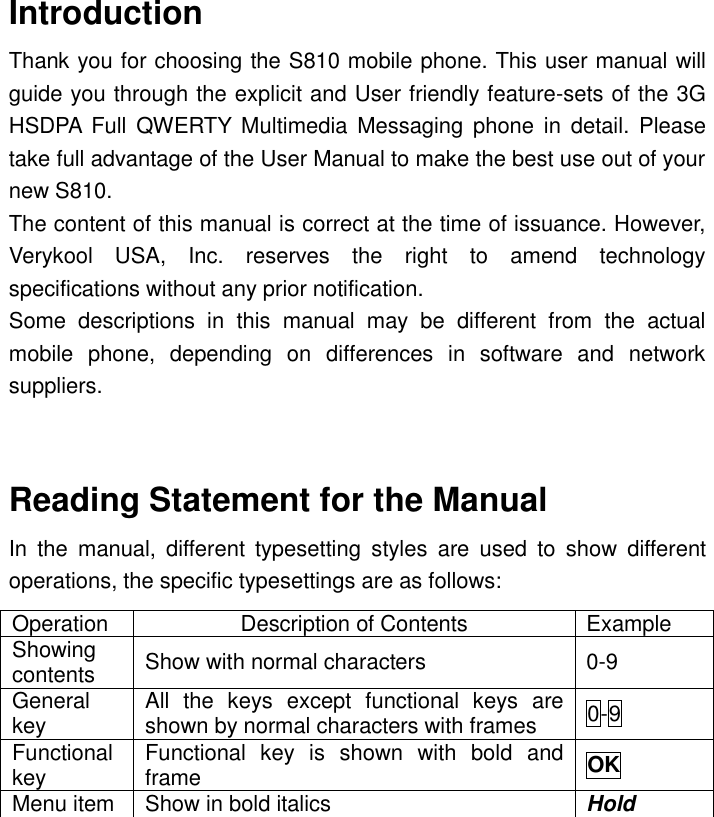   Introduction Thank you for choosing the S810 mobile phone. This user manual will guide you through the explicit and User friendly feature-sets of the 3G HSDPA Full  QWERTY Multimedia  Messaging phone  in  detail.  Please take full advantage of the User Manual to make the best use out of your new S810. The content of this manual is correct at the time of issuance. However, Verykool  USA,  Inc.  reserves  the  right  to  amend  technology specifications without any prior notification. Some  descriptions  in  this  manual  may  be  different  from  the  actual mobile  phone,  depending  on  differences  in  software  and  network suppliers.  Reading Statement for the Manual  In  the  manual,  different  typesetting  styles  are  used  to  show  different operations, the specific typesettings are as follows: Operation Description of Contents Example Showing contents Show with normal characters  0-9 General key All  the  keys  except  functional  keys  are shown by normal characters with frames  0-9 Functional key Functional  key  is  shown  with  bold  and frame OK Menu item Show in bold italics Hold  