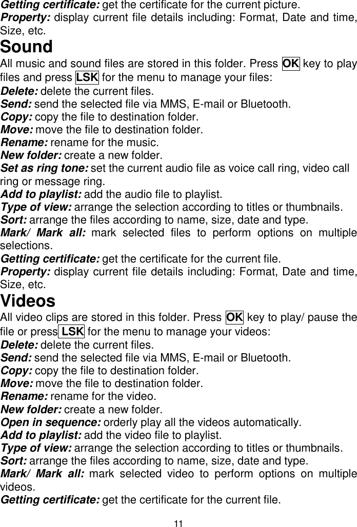 11 Getting certificate: get the certificate for the current picture. Property: display current file details including: Format, Date and time, Size, etc. Sound All music and sound files are stored in this folder. Press OK key to play files and press LSK for the menu to manage your files: Delete: delete the current files. Send: send the selected file via MMS, E-mail or Bluetooth. Copy: copy the file to destination folder. Move: move the file to destination folder. Rename: rename for the music. New folder: create a new folder. Set as ring tone: set the current audio file as voice call ring, video call ring or message ring. Add to playlist: add the audio file to playlist. Type of view: arrange the selection according to titles or thumbnails. Sort: arrange the files according to name, size, date and type. Mark/  Mark  all:  mark  selected  files  to  perform  options  on  multiple selections. Getting certificate: get the certificate for the current file. Property: display current file details including: Format, Date and time, Size, etc. Videos All video clips are stored in this folder. Press OK key to play/ pause the file or press LSK for the menu to manage your videos: Delete: delete the current files. Send: send the selected file via MMS, E-mail or Bluetooth. Copy: copy the file to destination folder. Move: move the file to destination folder. Rename: rename for the video. New folder: create a new folder. Open in sequence: orderly play all the videos automatically. Add to playlist: add the video file to playlist. Type of view: arrange the selection according to titles or thumbnails. Sort: arrange the files according to name, size, date and type. Mark/  Mark  all:  mark  selected  video  to  perform  options  on  multiple videos. Getting certificate: get the certificate for the current file. 