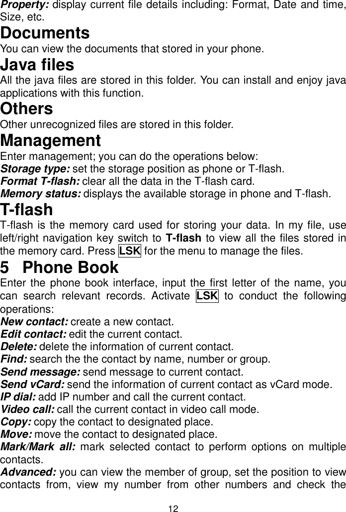 12 Property: display current file details including: Format, Date and time, Size, etc. Documents You can view the documents that stored in your phone. Java files All the java files are stored in this folder. You can install and enjoy java applications with this function. Others Other unrecognized files are stored in this folder. Management Enter management; you can do the operations below: Storage type: set the storage position as phone or T-flash. Format T-flash: clear all the data in the T-flash card. Memory status: displays the available storage in phone and T-flash. T-flash T-flash is the memory card used for storing your data. In my file, use left/right navigation key switch to T-flash to view all the files stored in the memory card. Press LSK for the menu to manage the files. 5  Phone Book Enter the phone book interface, input the first letter of  the name, you can  search  relevant  records.  Activate  LSK  to  conduct  the  following operations: New contact: create a new contact. Edit contact: edit the current contact. Delete: delete the information of current contact. Find: search the the contact by name, number or group. Send message: send message to current contact. Send vCard: send the information of current contact as vCard mode. IP dial: add IP number and call the current contact. Video call: call the current contact in video call mode. Copy: copy the contact to designated place. Move: move the contact to designated place. Mark/Mark  all:  mark  selected  contact  to  perform  options  on  multiple contacts. Advanced: you can view the member of group, set the position to view contacts  from,  view  my  number  from  other  numbers  and  check  the 