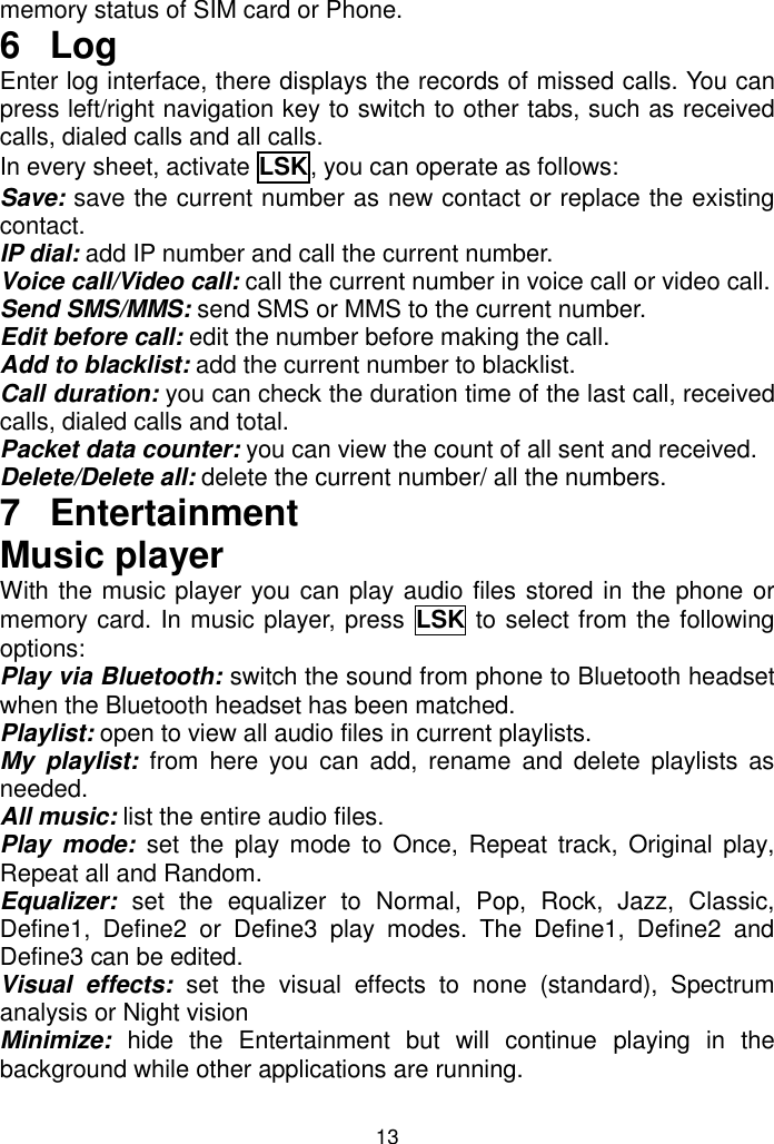 13 memory status of SIM card or Phone. 6  Log Enter log interface, there displays the records of missed calls. You can press left/right navigation key to switch to other tabs, such as received calls, dialed calls and all calls. In every sheet, activate LSK, you can operate as follows:  Save: save the current number as new contact or replace the existing contact. IP dial: add IP number and call the current number. Voice call/Video call: call the current number in voice call or video call. Send SMS/MMS: send SMS or MMS to the current number. Edit before call: edit the number before making the call. Add to blacklist: add the current number to blacklist. Call duration: you can check the duration time of the last call, received calls, dialed calls and total. Packet data counter: you can view the count of all sent and received. Delete/Delete all: delete the current number/ all the numbers. 7  Entertainment Music player With the music player you can play audio files stored in the phone or memory card. In music player, press LSK to select from the following options: Play via Bluetooth: switch the sound from phone to Bluetooth headset when the Bluetooth headset has been matched. Playlist: open to view all audio files in current playlists. My  playlist: from  here  you  can  add,  rename  and  delete  playlists  as needed. All music: list the entire audio files. Play  mode: set  the  play  mode to  Once, Repeat track,  Original play, Repeat all and Random. Equalizer: set  the  equalizer  to  Normal,  Pop,  Rock,  Jazz,  Classic, Define1,  Define2  or  Define3  play  modes.  The  Define1,  Define2  and Define3 can be edited. Visual  effects:  set  the  visual  effects  to  none  (standard),  Spectrum analysis or Night vision  Minimize: hide  the  Entertainment  but  will  continue  playing  in  the background while other applications are running. 