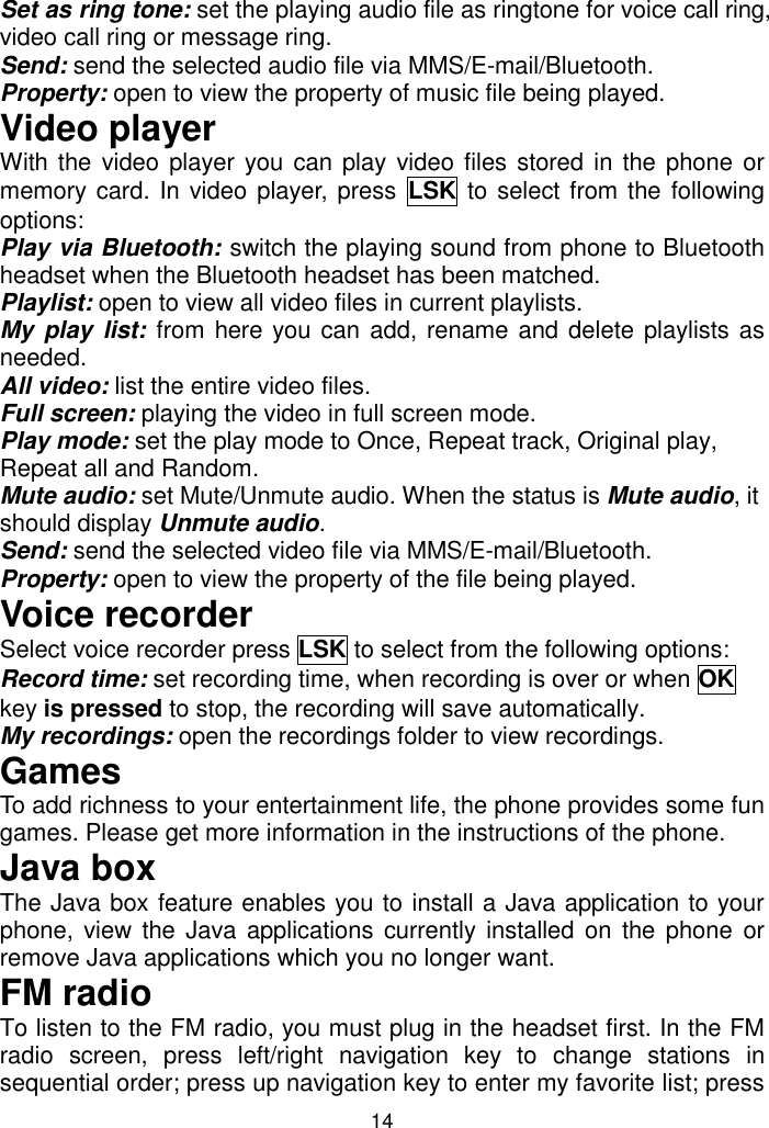 14 Set as ring tone: set the playing audio file as ringtone for voice call ring, video call ring or message ring. Send: send the selected audio file via MMS/E-mail/Bluetooth. Property: open to view the property of music file being played. Video player With the video player you can play  video files stored in the phone or memory card. In video player, press LSK to select from the following options: Play via Bluetooth: switch the playing sound from phone to Bluetooth headset when the Bluetooth headset has been matched. Playlist: open to view all video files in current playlists. My  play  list: from here you can add, rename and delete playlists as needed. All video: list the entire video files. Full screen: playing the video in full screen mode. Play mode: set the play mode to Once, Repeat track, Original play, Repeat all and Random. Mute audio: set Mute/Unmute audio. When the status is Mute audio, it should display Unmute audio. Send: send the selected video file via MMS/E-mail/Bluetooth. Property: open to view the property of the file being played. Voice recorder Select voice recorder press LSK to select from the following options:  Record time: set recording time, when recording is over or when OK key is pressed to stop, the recording will save automatically. My recordings: open the recordings folder to view recordings.  Games  To add richness to your entertainment life, the phone provides some fun games. Please get more information in the instructions of the phone. Java box The Java box feature enables you to install a Java application to your phone, view the Java applications currently installed on the phone  or remove Java applications which you no longer want. FM radio To listen to the FM radio, you must plug in the headset first. In the FM radio  screen,  press  left/right  navigation  key  to  change  stations  in sequential order; press up navigation key to enter my favorite list; press 