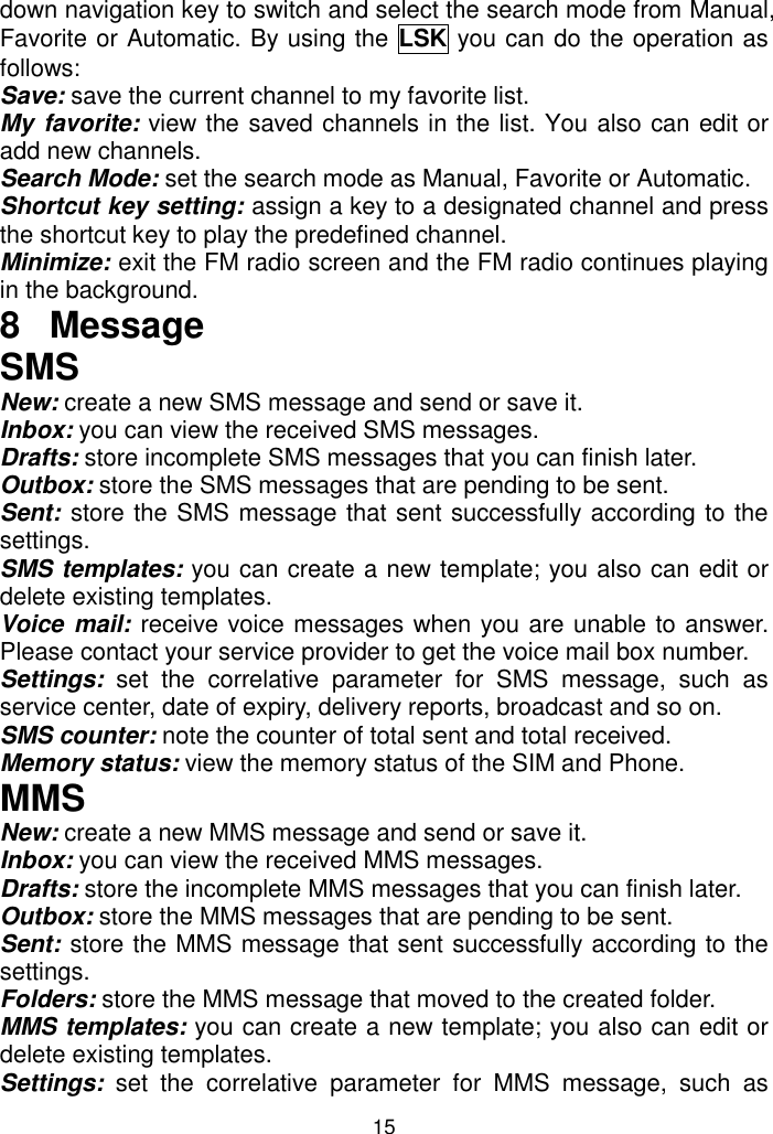 15 down navigation key to switch and select the search mode from Manual, Favorite or Automatic. By using the LSK you can do the operation as follows: Save: save the current channel to my favorite list. My favorite: view the saved channels in the list. You also can edit or add new channels. Search Mode: set the search mode as Manual, Favorite or Automatic. Shortcut key setting: assign a key to a designated channel and press the shortcut key to play the predefined channel. Minimize: exit the FM radio screen and the FM radio continues playing in the background. 8  Message SMS New: create a new SMS message and send or save it. Inbox: you can view the received SMS messages. Drafts: store incomplete SMS messages that you can finish later. Outbox: store the SMS messages that are pending to be sent. Sent: store the SMS message that sent successfully according to the settings. SMS templates: you can create a new template; you also can edit or delete existing templates. Voice mail: receive voice messages when you are unable to answer. Please contact your service provider to get the voice mail box number. Settings:  set  the  correlative  parameter  for  SMS  message,  such  as service center, date of expiry, delivery reports, broadcast and so on. SMS counter: note the counter of total sent and total received. Memory status: view the memory status of the SIM and Phone. MMS New: create a new MMS message and send or save it. Inbox: you can view the received MMS messages. Drafts: store the incomplete MMS messages that you can finish later. Outbox: store the MMS messages that are pending to be sent. Sent: store the MMS message that sent successfully according to the settings. Folders: store the MMS message that moved to the created folder. MMS templates: you can create a new template; you also can edit or delete existing templates. Settings:  set  the  correlative  parameter  for  MMS  message,  such  as 