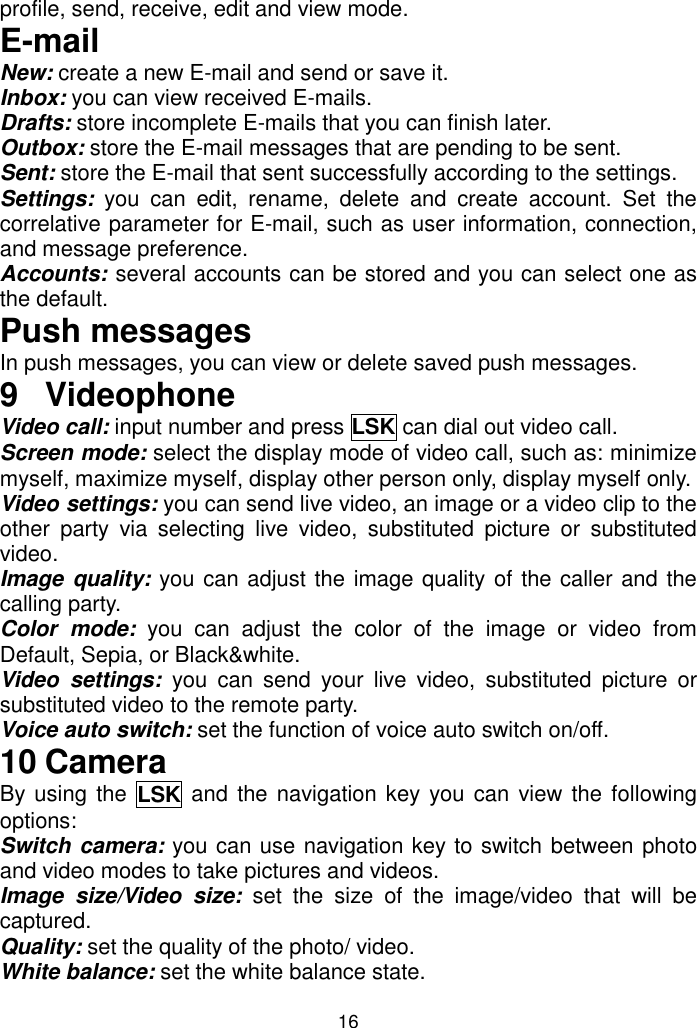 16 profile, send, receive, edit and view mode. E-mail New: create a new E-mail and send or save it. Inbox: you can view received E-mails. Drafts: store incomplete E-mails that you can finish later. Outbox: store the E-mail messages that are pending to be sent. Sent: store the E-mail that sent successfully according to the settings. Settings:  you  can  edit,  rename,  delete  and  create  account.  Set  the correlative parameter for E-mail, such as user information, connection, and message preference. Accounts: several accounts can be stored and you can select one as the default. Push messages In push messages, you can view or delete saved push messages. 9  Videophone Video call: input number and press LSK can dial out video call. Screen mode: select the display mode of video call, such as: minimize myself, maximize myself, display other person only, display myself only. Video settings: you can send live video, an image or a video clip to the other  party  via  selecting  live  video,  substituted  picture  or  substituted video. Image quality: you can adjust the image quality of the caller and the calling party. Color  mode:  you  can  adjust  the  color  of  the  image  or  video  from Default, Sepia, or Black&amp;white.  Video  settings:  you  can  send  your  live  video,  substituted  picture  or substituted video to the remote party. Voice auto switch: set the function of voice auto switch on/off. 10 Camera By using the  LSK  and the navigation key you can view the following options: Switch camera: you can use navigation key to switch between photo and video modes to take pictures and videos. Image  size/Video  size:  set  the  size  of  the  image/video  that  will  be captured. Quality: set the quality of the photo/ video. White balance: set the white balance state. 