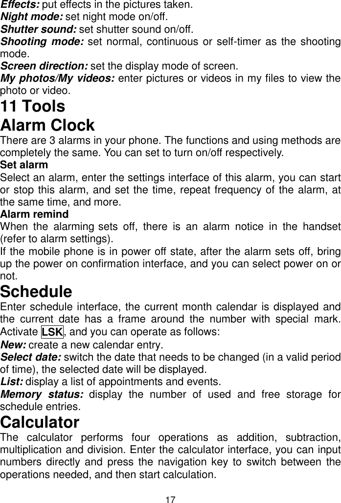 17 Effects: put effects in the pictures taken. Night mode: set night mode on/off. Shutter sound: set shutter sound on/off. Shooting mode: set normal, continuous or self-timer as the shooting mode. Screen direction: set the display mode of screen. My photos/My videos: enter pictures or videos in my files to view the photo or video. 11 Tools Alarm Clock There are 3 alarms in your phone. The functions and using methods are completely the same. You can set to turn on/off respectively. Set alarm Select an alarm, enter the settings interface of this alarm, you can start or stop this alarm, and set the time, repeat frequency of the alarm, at the same time, and more. Alarm remind  When  the  alarming sets  off,  there  is  an  alarm  notice  in  the  handset (refer to alarm settings). If the mobile phone is in power off state, after the alarm sets off, bring up the power on confirmation interface, and you can select power on or not.  Schedule Enter schedule interface, the current month calendar is displayed and the  current  date  has  a  frame  around  the  number  with  special  mark. Activate LSK, and you can operate as follows:  New: create a new calendar entry. Select date: switch the date that needs to be changed (in a valid period of time), the selected date will be displayed. List: display a list of appointments and events. Memory  status:  display  the  number  of  used  and  free  storage  for schedule entries. Calculator The  calculator  performs  four  operations  as  addition,  subtraction, multiplication and division. Enter the calculator interface, you can input numbers directly and press  the  navigation key to  switch between the operations needed, and then start calculation.  