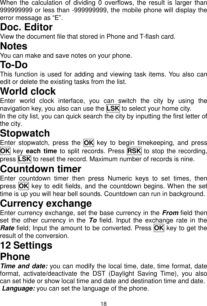 18 When the calculation of dividing 0 overflows, the result is  larger than 999999999 or less than -999999999, the mobile phone will display the error message as “E”. Doc. Editor View the document file that stored in Phone and T-flash card. Notes You can make and save notes on your phone. To-Do This function is used for adding and viewing task items. You also can edit or delete the existing tasks from the list.  World clock Enter  world  clock  interface,  you  can  switch  the  city  by  using  the navigation key, you also can use the LSK to select your home city.  In the city list, you can quick search the city by inputting the first letter of the city. Stopwatch Enter  stopwatch,  press  the  OK  key  to  begin  timekeeping,  and  press OK key each time to split records. Press  RSK to stop the recording, press LSK to reset the record. Maximum number of records is nine. Countdown timer Enter  countdown  timer  then  press  Numeric  keys  to  set  times,  then press OK key to edit fields, and the countdown begins. When the set time is up you will hear bell sounds. Countdown can run in background. Currency exchange Enter currency exchange, set the base currency in the From field then set the  other  currency in the  To field. Input the exchange rate in the Rate field; Input the amount to be converted. Press OK key to get the result of the conversion. 12 Settings Phone Time and date: you can modify the local time, date, time format, date format,  activate/deactivate  the  DST  (Daylight  Saving  Time),  you  also can set hide or show local time and date and destination time and date.  Language: you can set the language of the phone. 