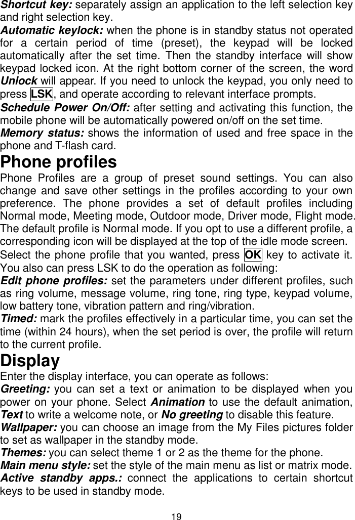 19 Shortcut key: separately assign an application to the left selection key and right selection key. Automatic keylock: when the phone is in standby status not operated for  a  certain  period  of  time  (preset),  the  keypad  will  be  locked automatically  after  the set time. Then the standby  interface  will  show keypad locked icon. At the right bottom corner of the screen, the word Unlock will appear. If you need to unlock the keypad, you only need to press LSK, and operate according to relevant interface prompts. Schedule Power On/Off: after setting and activating this function, the mobile phone will be automatically powered on/off on the set time. Memory status: shows the information of used and free space in the phone and T-flash card. Phone profiles Phone  Profiles  are  a  group  of  preset  sound  settings.  You  can  also change and save other settings in the profiles according to your own preference.  The  phone  provides  a  set  of  default  profiles  including Normal mode, Meeting mode, Outdoor mode, Driver mode, Flight mode. The default profile is Normal mode. If you opt to use a different profile, a corresponding icon will be displayed at the top of the idle mode screen. Select the phone profile that you wanted, press  OK key to activate it. You also can press LSK to do the operation as following: Edit phone profiles: set the parameters under different profiles, such as ring volume, message volume, ring tone, ring type, keypad volume, low battery tone, vibration pattern and ring/vibration. Timed: mark the profiles effectively in a particular time, you can set the time (within 24 hours), when the set period is over, the profile will return to the current profile.  Display Enter the display interface, you can operate as follows: Greeting: you can  set  a text or  animation to  be  displayed when you power on your phone. Select Animation to use the default animation, Text to write a welcome note, or No greeting to disable this feature.  Wallpaper: you can choose an image from the My Files pictures folder to set as wallpaper in the standby mode.  Themes: you can select theme 1 or 2 as the theme for the phone. Main menu style: set the style of the main menu as list or matrix mode. Active  standby  apps.:  connect  the  applications  to  certain  shortcut keys to be used in standby mode. 