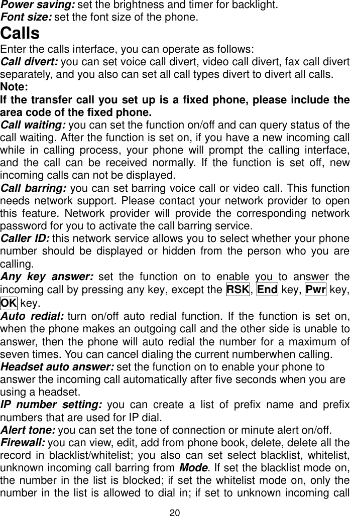 20 Power saving: set the brightness and timer for backlight. Font size: set the font size of the phone. Calls Enter the calls interface, you can operate as follows: Call divert: you can set voice call divert, video call divert, fax call divert separately, and you also can set all call types divert to divert all calls. Note:  If the transfer call you set up is a fixed phone, please include the area code of the fixed phone. Call waiting: you can set the function on/off and can query status of the call waiting. After the function is set on, if you have a new incoming call while  in  calling process,  your  phone  will  prompt  the  calling  interface, and  the  call  can  be  received  normally.  If  the  function  is  set  off,  new incoming calls can not be displayed. Call barring: you can set barring voice call or video call. This function needs network support. Please contact your network provider to open this  feature.  Network  provider  will  provide  the  corresponding  network password for you to activate the call barring service. Caller ID: this network service allows you to select whether your phone number  should  be  displayed or  hidden from  the person  who you  are calling. Any  key  answer:  set  the  function  on  to  enable  you  to  answer  the incoming call by pressing any key, except the RSK, End key, Pwr key, OK key.  Auto  redial: turn on/off auto  redial  function.  If  the function  is  set on, when the phone makes an outgoing call and the other side is unable to answer, then the phone will auto redial the number for  a maximum of seven times. You can cancel dialing the current numberwhen calling. Headset auto answer: set the function on to enable your phone to answer the incoming call automatically after five seconds when you are using a headset. IP  number  setting:  you  can  create  a  list  of  prefix  name  and  prefix numbers that are used for IP dial. Alert tone: you can set the tone of connection or minute alert on/off. Firewall: you can view, edit, add from phone book, delete, delete all the record in blacklist/whitelist;  you  also  can set  select blacklist, whitelist, unknown incoming call barring from Mode. If set the blacklist mode on, the number in the list is blocked; if set the whitelist mode on, only the number in the list is allowed to dial in; if set to unknown incoming call 