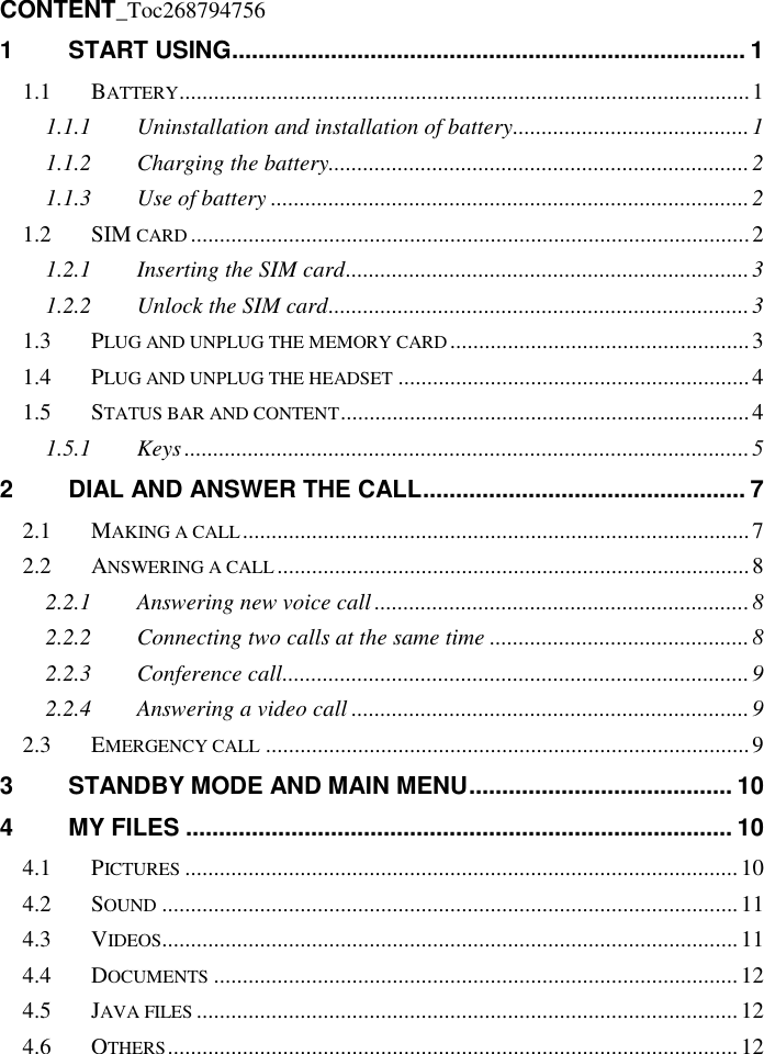   CONTENT_Toc268794756 1 START USING .............................................................................. 1 1.1 BATTERY ................................................................................................... 1 1.1.1 Uninstallation and installation of battery ......................................... 1 1.1.2 Charging the battery......................................................................... 2 1.1.3 Use of battery ................................................................................... 2 1.2 SIM CARD ................................................................................................. 2 1.2.1 Inserting the SIM card ...................................................................... 3 1.2.2 Unlock the SIM card ......................................................................... 3 1.3 PLUG AND UNPLUG THE MEMORY CARD .................................................... 3 1.4 PLUG AND UNPLUG THE HEADSET ............................................................. 4 1.5 STATUS BAR AND CONTENT ....................................................................... 4 1.5.1 Keys .................................................................................................. 5 2 DIAL AND ANSWER THE CALL ................................................. 7 2.1 MAKING A CALL ........................................................................................ 7 2.2 ANSWERING A CALL .................................................................................. 8 2.2.1 Answering new voice call ................................................................. 8 2.2.2 Connecting two calls at the same time ............................................. 8 2.2.3 Conference call ................................................................................. 9 2.2.4 Answering a video call ..................................................................... 9 2.3 EMERGENCY CALL .................................................................................... 9 3 STANDBY MODE AND MAIN MENU ........................................ 10 4 MY FILES ................................................................................... 10 4.1 PICTURES ................................................................................................ 10 4.2 SOUND .................................................................................................... 11 4.3 VIDEOS .................................................................................................... 11 4.4 DOCUMENTS ........................................................................................... 12 4.5 JAVA FILES .............................................................................................. 12 4.6 OTHERS ................................................................................................... 12 