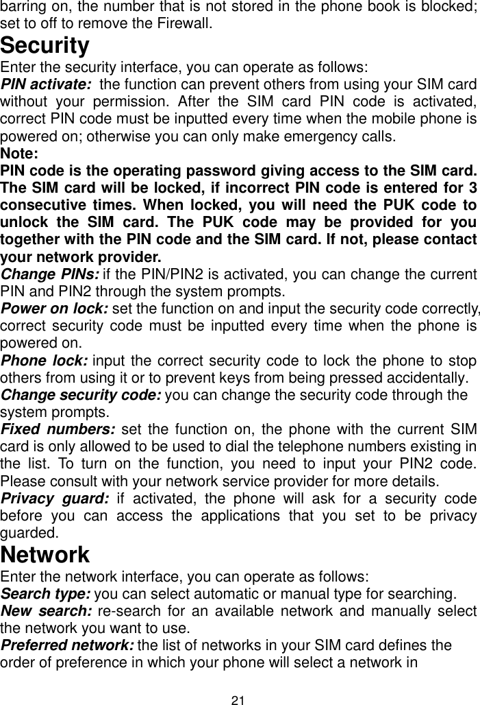 21 barring on, the number that is not stored in the phone book is blocked; set to off to remove the Firewall. Security Enter the security interface, you can operate as follows: PIN activate:  the function can prevent others from using your SIM card without  your  permission.  After  the  SIM  card  PIN  code  is  activated, correct PIN code must be inputted every time when the mobile phone is powered on; otherwise you can only make emergency calls.  Note:  PIN code is the operating password giving access to the SIM card. The SIM card will be locked, if incorrect PIN code is entered for 3 consecutive times. When  locked, you will need the  PUK code to unlock  the  SIM  card.  The  PUK  code  may  be  provided  for  you together with the PIN code and the SIM card. If not, please contact your network provider. Change PINs: if the PIN/PIN2 is activated, you can change the current PIN and PIN2 through the system prompts. Power on lock: set the function on and input the security code correctly, correct security code must be inputted every time when the  phone  is powered on. Phone lock: input the correct security code to lock the phone to stop others from using it or to prevent keys from being pressed accidentally. Change security code: you can change the security code through the system prompts. Fixed  numbers:  set  the function  on,  the  phone  with  the current SIM card is only allowed to be used to dial the telephone numbers existing in the  list.  To  turn  on  the  function,  you  need  to  input  your  PIN2  code. Please consult with your network service provider for more details. Privacy  guard:  if activated,  the  phone  will  ask  for  a  security  code before  you  can  access  the  applications  that  you  set  to  be  privacy guarded. Network Enter the network interface, you can operate as follows: Search type: you can select automatic or manual type for searching. New  search: re-search for an  available  network and  manually select the network you want to use. Preferred network: the list of networks in your SIM card defines the order of preference in which your phone will select a network in 